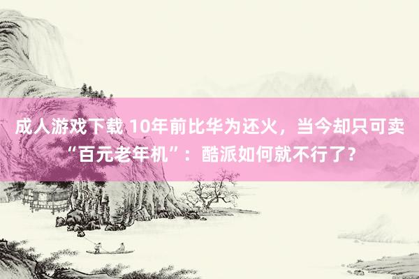 成人游戏下载 10年前比华为还火，当今却只可卖“百元老年机”：酷派如何就不行了？