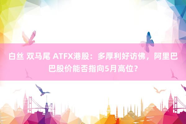 白丝 双马尾 ATFX港股：多厚利好访佛，阿里巴巴股价能否指向5月高位？