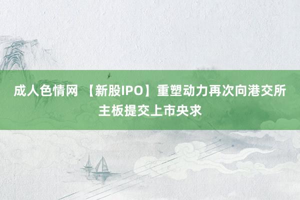 成人色情网 【新股IPO】重塑动力再次向港交所主板提交上市央求