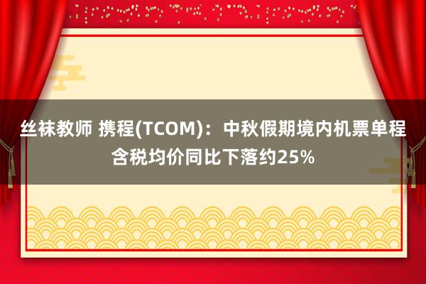 丝袜教师 携程(TCOM)：中秋假期境内机票单程含税均价同比下落约25%