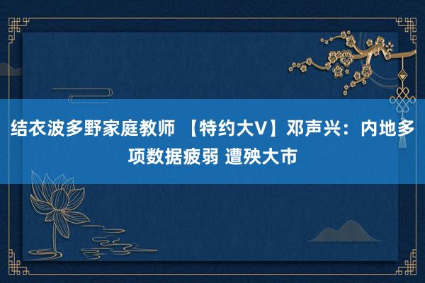 结衣波多野家庭教师 【特约大V】邓声兴：内地多项数据疲弱 遭殃大市