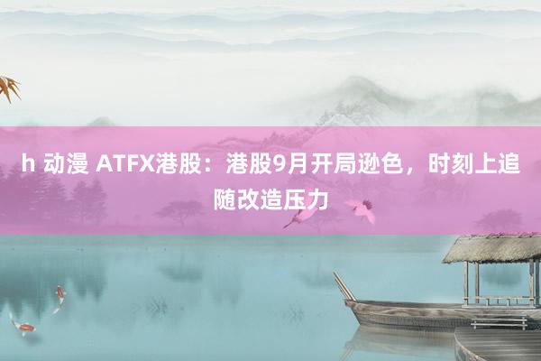 h 动漫 ATFX港股：港股9月开局逊色，时刻上追随改造压力