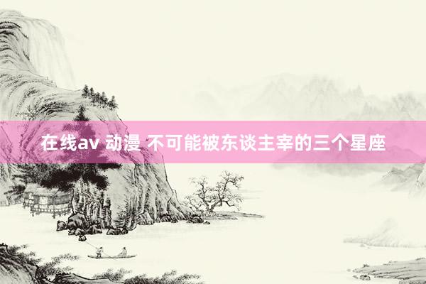 在线av 动漫 不可能被东谈主宰的三个星座