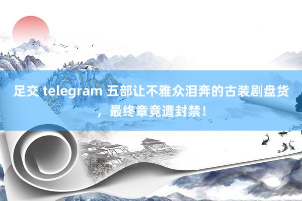 足交 telegram 五部让不雅众泪奔的古装剧盘货，最终章竟遭封禁！