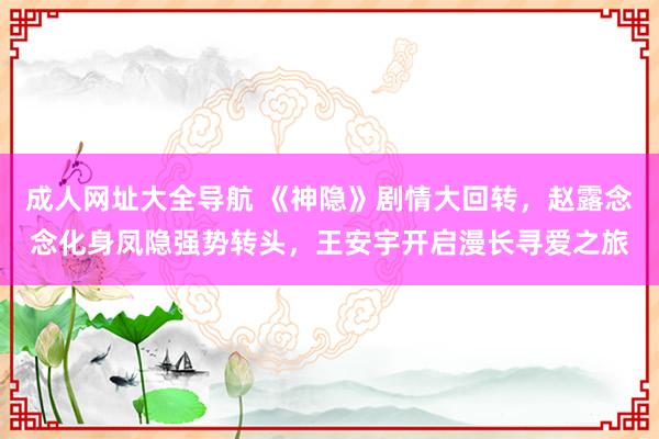 成人网址大全导航 《神隐》剧情大回转，赵露念念化身凤隐强势转头，王安宇开启漫长寻爱之旅