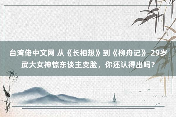 台湾佬中文网 从《长相想》到《柳舟记》 29岁武大女神惊东谈主变脸，你还认得出吗？