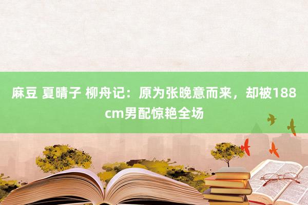 麻豆 夏晴子 柳舟记：原为张晚意而来，却被188cm男配惊艳全场