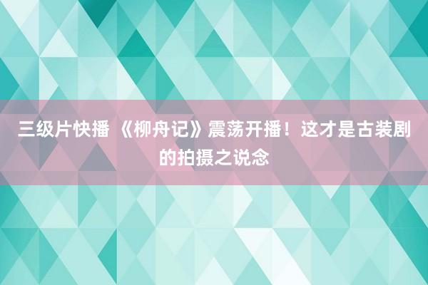 三级片快播 《柳舟记》震荡开播！这才是古装剧的拍摄之说念