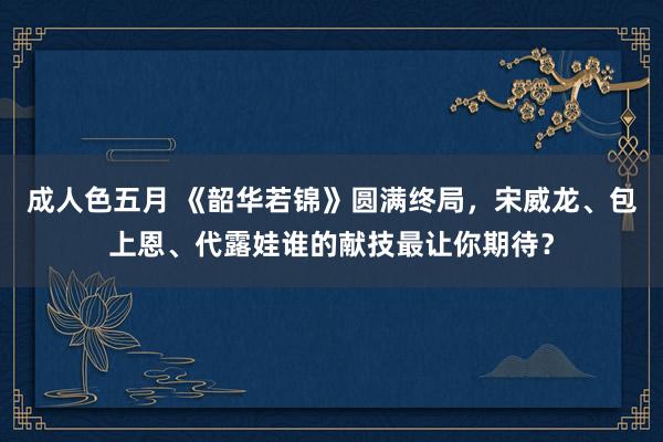 成人色五月 《韶华若锦》圆满终局，宋威龙、包上恩、代露娃谁的献技最让你期待？