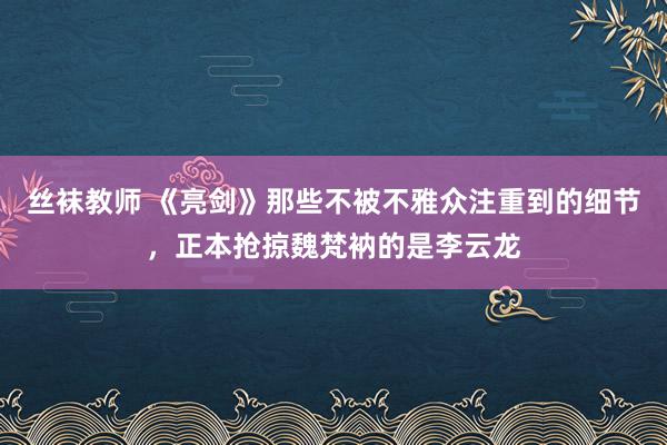 丝袜教师 《亮剑》那些不被不雅众注重到的细节，正本抢掠魏梵衲的是李云龙