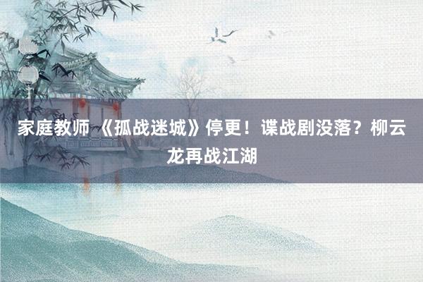 家庭教师 《孤战迷城》停更！谍战剧没落？柳云龙再战江湖