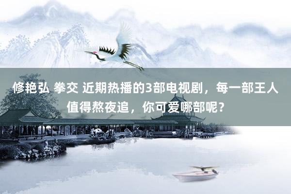 修艳弘 拳交 近期热播的3部电视剧，每一部王人值得熬夜追，你可爱哪部呢？