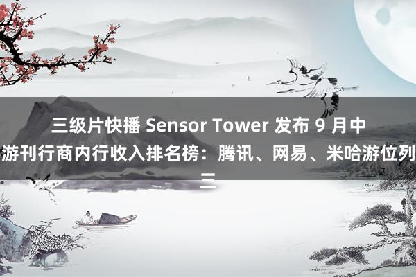 三级片快播 Sensor Tower 发布 9 月中国手游刊行商内行收入排名榜：腾讯、网易、米哈游位列前三