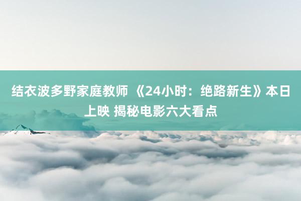 结衣波多野家庭教师 《24小时：绝路新生》本日上映 揭秘电影六大看点