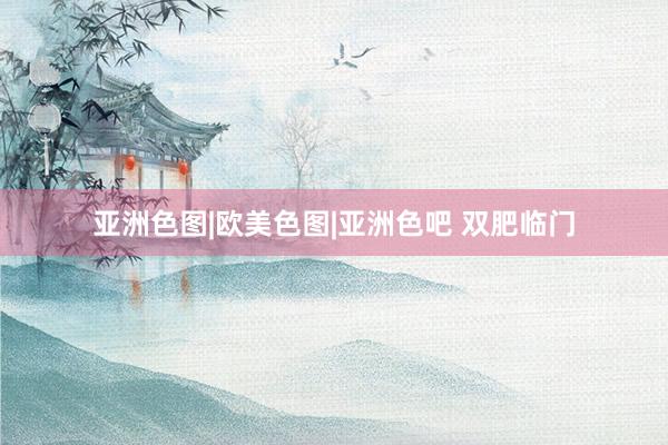 亚洲色图|欧美色图|亚洲色吧 双肥临门