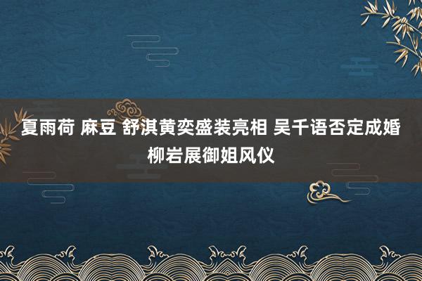 夏雨荷 麻豆 舒淇黄奕盛装亮相 吴千语否定成婚柳岩展御姐风仪