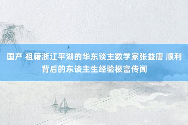 国产 祖籍浙江平湖的华东谈主数学家张益唐 顺利背后的东谈主生经验极富传闻