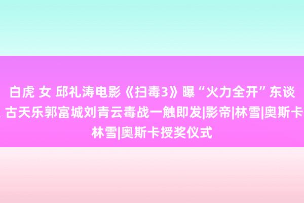 白虎 女 邱礼涛电影《扫毒3》曝“火力全开”东谈主物海报 古天乐郭富城刘青云毒战一触即发|影帝|林雪|奥斯卡授奖仪式