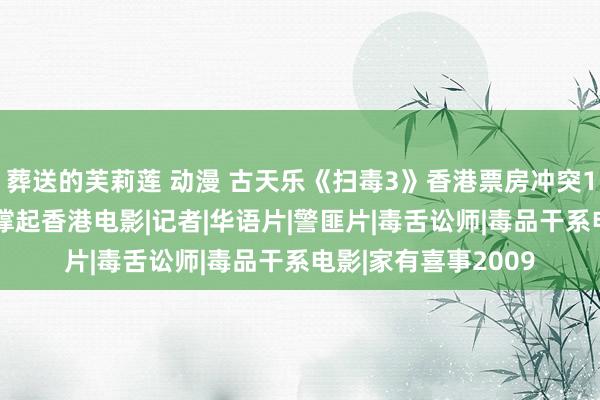 葬送的芙莉莲 动漫 古天乐《扫毒3》香港票房冲突1000万，劳模影帝撑起香港电影|记者|华语片|警匪片|毒舌讼师|毒品干系电影|家有喜事2009