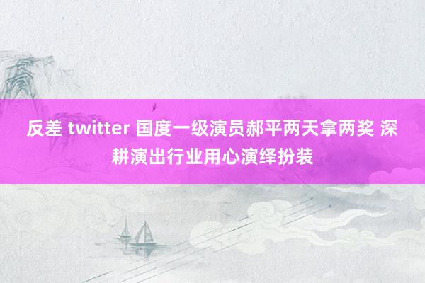 反差 twitter 国度一级演员郝平两天拿两奖 深耕演出行业用心演绎扮装