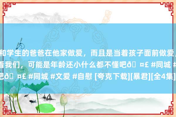 和学生的爸爸在他家做爱，而且是当着孩子面前做爱，太刺激了，孩子完全不看我们，可能是年龄还小什么都不懂吧🤣 #同城 #文爱 #自慰 [夸克下载][暴君][全4集][WEB