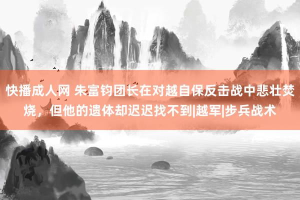 快播成人网 朱富钧团长在对越自保反击战中悲壮焚烧，但他的遗体却迟迟找不到|越军|步兵战术