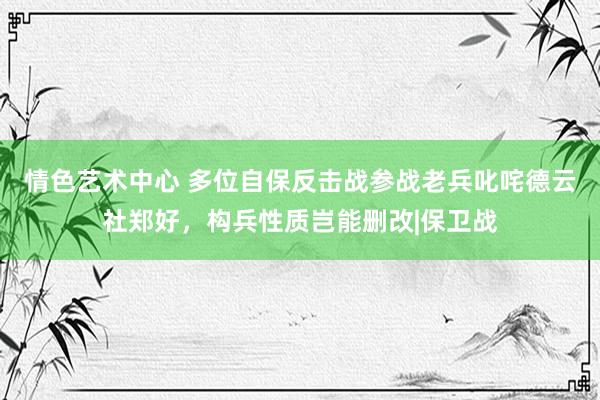 情色艺术中心 多位自保反击战参战老兵叱咤德云社郑好，构兵性质岂能删改|保卫战