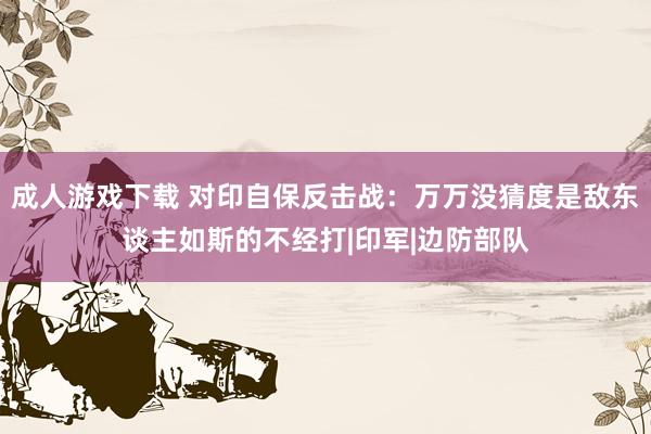 成人游戏下载 对印自保反击战：万万没猜度是敌东谈主如斯的不经打|印军|边防部队