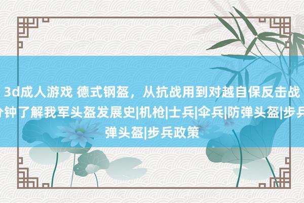 3d成人游戏 德式钢盔，从抗战用到对越自保反击战，5分钟了解我军头盔发展史|机枪|士兵|伞兵|防弹头盔|步兵政策