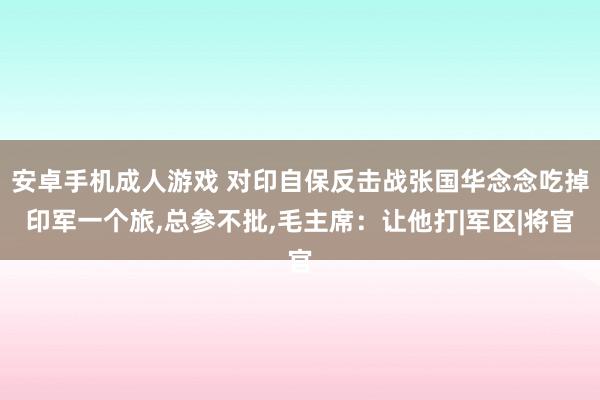 安卓手机成人游戏 对印自保反击战张国华念念吃掉印军一个旅,总参不批,毛主席：让他打|军区|将官