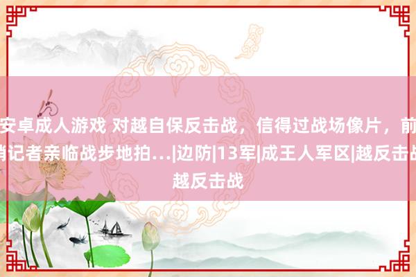 安卓成人游戏 对越自保反击战，信得过战场像片，前哨记者亲临战步地拍…|边防|13军|成王人军区|越反击战