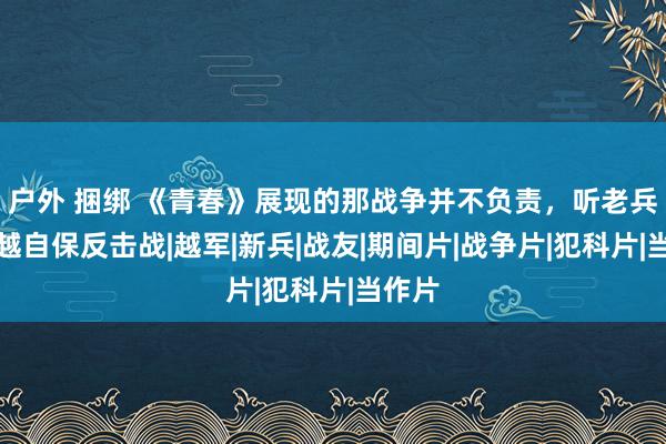 户外 捆绑 《青春》展现的那战争并不负责，听老兵讲对越自保反击战|越军|新兵|战友|期间片|战争片|犯科片|当作片