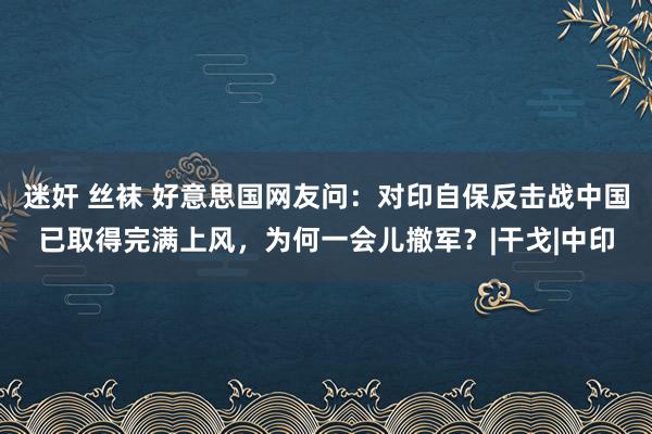 迷奸 丝袜 好意思国网友问：对印自保反击战中国已取得完满上风，为何一会儿撤军？|干戈|中印