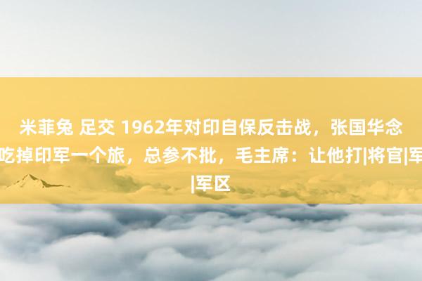 米菲兔 足交 1962年对印自保反击战，张国华念念吃掉印军一个旅，总参不批，毛主席：让他打|将官|军区