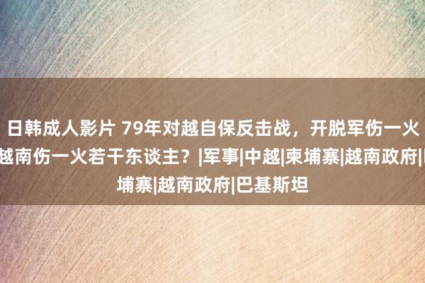 日韩成人影片 79年对越自保反击战，开脱军伤一火2.7万，越南伤一火若干东谈主？|军事|中越|柬埔寨|越南政府|巴基斯坦