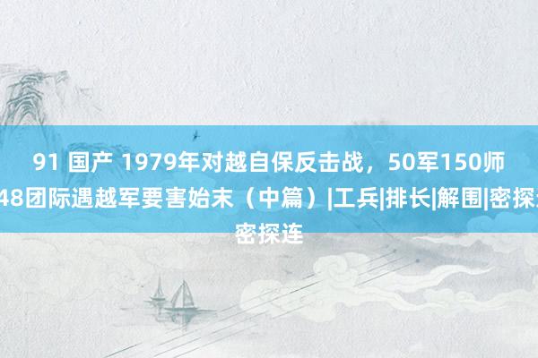 91 国产 1979年对越自保反击战，50军150师448团际遇越军要害始末（中篇）|工兵|排长|解围|密探连