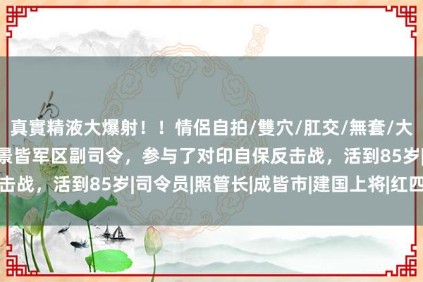 真實精液大爆射！！情侶自拍/雙穴/肛交/無套/大量噴精 他担任了12年景皆军区副司令，参与了对印自保反击战，活到85岁|司令员|照管长|成皆市|建国上将|红四方面军