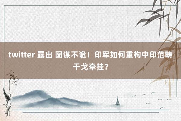 twitter 露出 图谋不诡！印军如何重构中印范畴干戈牵挂？