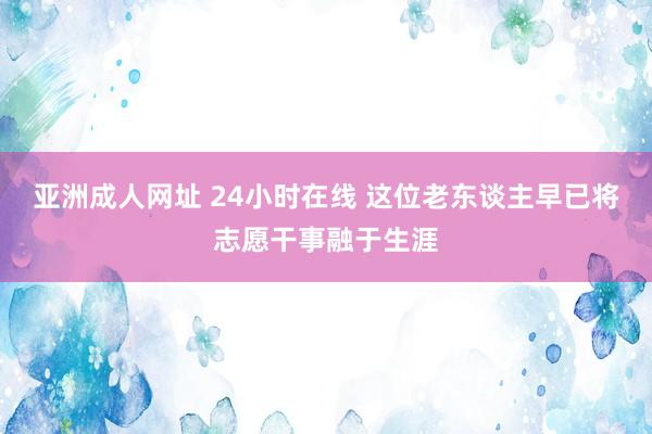 亚洲成人网址 24小时在线 这位老东谈主早已将志愿干事融于生涯