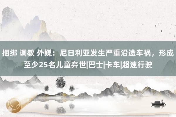 捆绑 调教 外媒：尼日利亚发生严重沿途车祸，形成至少25名儿童弃世|巴士|卡车|超速行驶