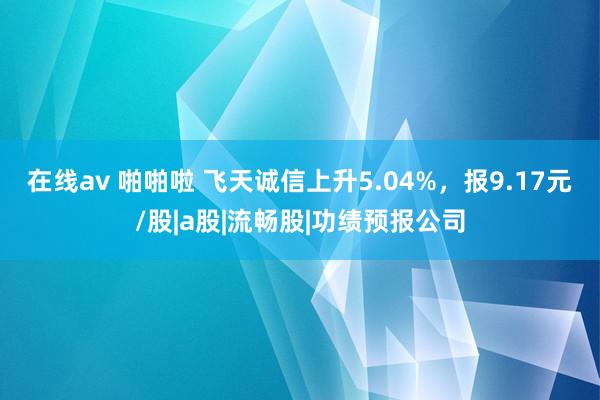 在线av 啪啪啦 飞天诚信上升5.04%，报9.17元/股|a股|流畅股|功绩预报公司