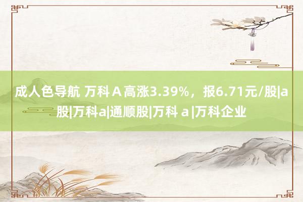 成人色导航 万科Ａ高涨3.39%，报6.71元/股|a股|万科a|通顺股|万科ａ|万科企业