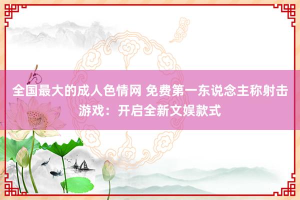 全国最大的成人色情网 免费第一东说念主称射击游戏：开启全新文娱款式