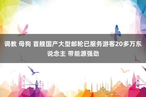 调教 母狗 首艘国产大型邮轮已服务游客20多万东说念主 带能源强劲