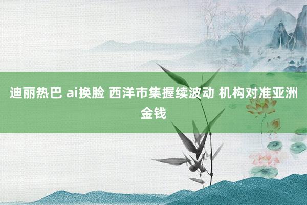 迪丽热巴 ai换脸 西洋市集握续波动 机构对准亚洲金钱