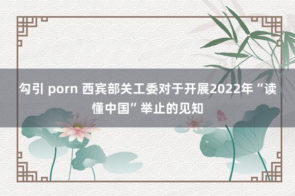 勾引 porn 西宾部关工委对于开展2022年“读懂中国”举止的见知