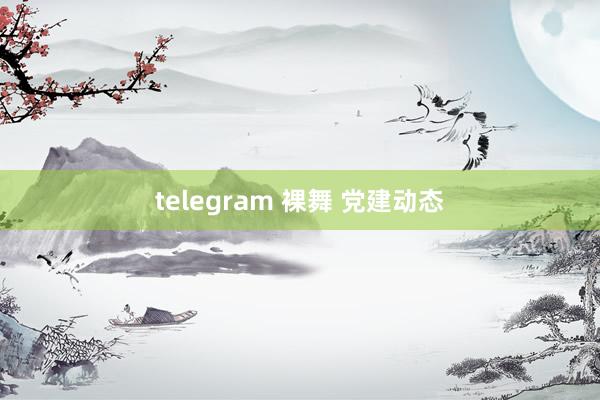 telegram 裸舞 党建动态