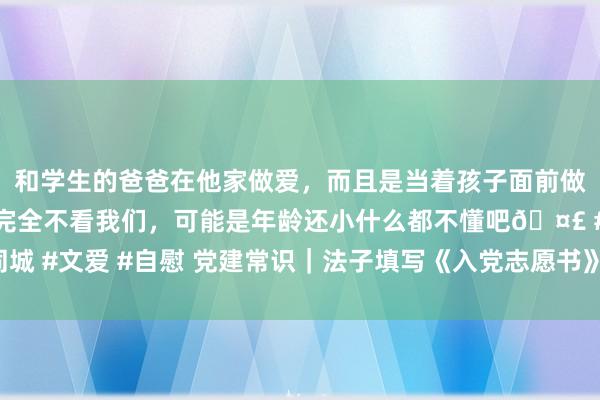 和学生的爸爸在他家做爱，而且是当着孩子面前做爱，太刺激了，孩子完全不看我们，可能是年龄还小什么都不懂吧🤣 #同城 #文爱 #自慰 党建常识｜法子填写《入党志愿书》容易出错的16个细节问题