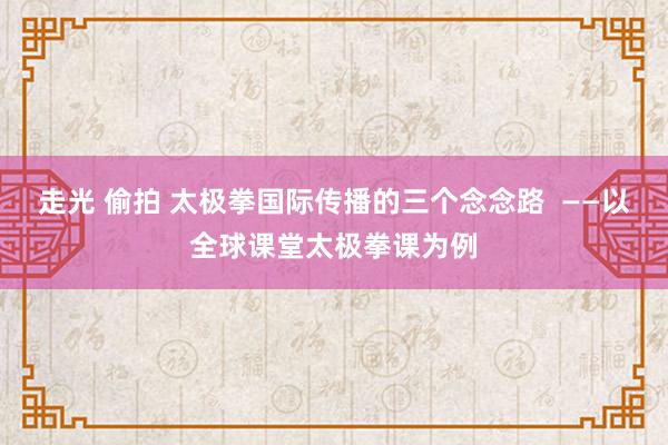 走光 偷拍 太极拳国际传播的三个念念路  ——以全球课堂太极拳课为例