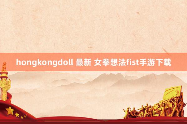 hongkongdoll 最新 女拳想法fist手游下载